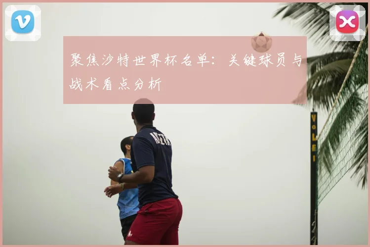 聚焦沙特世界杯名单:关键球员与战术看点分析