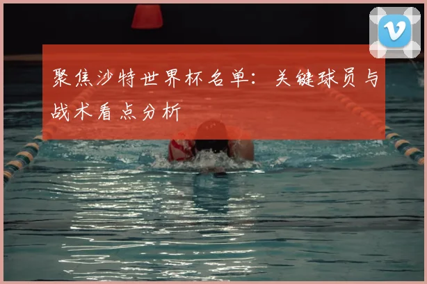 聚焦沙特世界杯名单:关键球员与战术看点分析