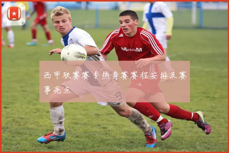 西甲联赛赛季热身赛赛程安排及赛事亮点